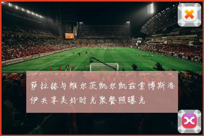 萨拉赫与维尔茨凯尔凯兹索博斯洛伊共享美好时光聚餐照曝光