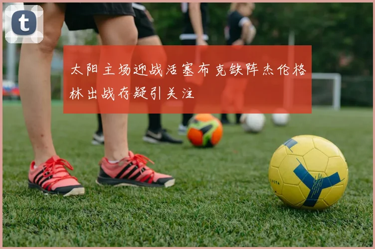 太阳主场迎战活塞布克缺阵杰伦格林出战存疑引关注