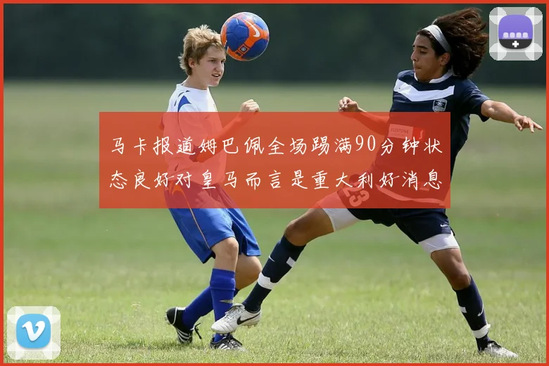 马卡报道姆巴佩全场踢满90分钟状态良好对皇马而言是重大利好消息