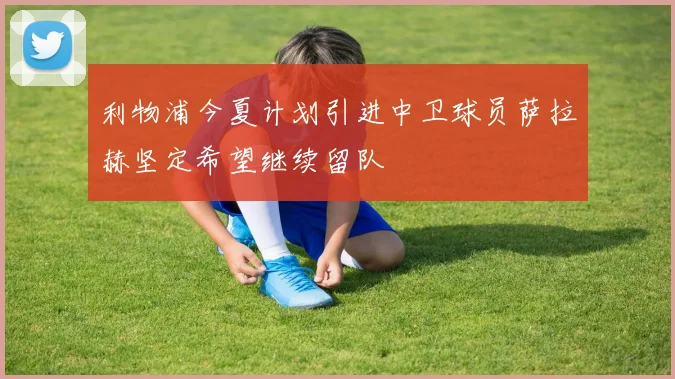 利物浦今夏计划引进中卫球员萨拉赫坚定希望继续留队