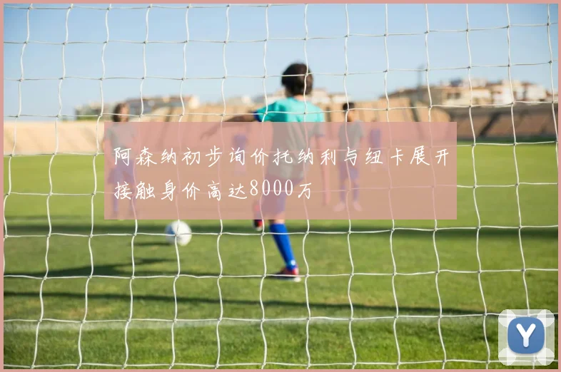 阿森纳初步询价托纳利与纽卡展开接触身价高达8000万